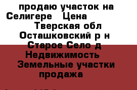 продаю участок на Селигере › Цена ­ 3 000 000 - Тверская обл., Осташковский р-н, Старое Село д. Недвижимость » Земельные участки продажа   